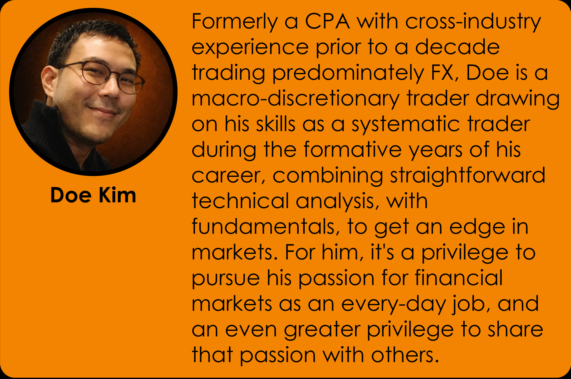 rmerly a CPA with cross-industry experience prior to a decade trading predominately FX, Doe is a macro-discretionary trader drawing on his skills as a systematic trader during the formative years of his career, combining straightforward technical analysis, with fundamentals, to get an edge in markets. For him, it's a privilege to pursue his passion for financial markets as an every-day job, and an even greater privilege to share that passion with others.